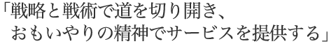 戦略と戦術で道を切り開き、おもいやりの精神でサービスを提供する